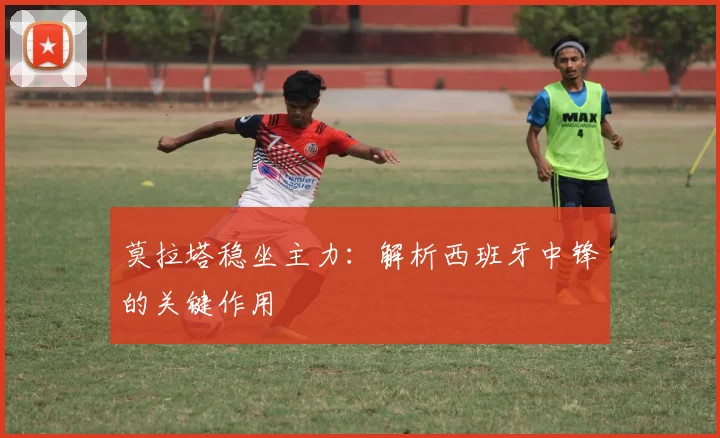 莫拉塔稳坐主力：解析西班牙中锋的关键作用