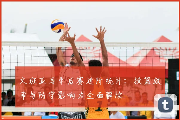 文班亚马季后赛进阶统计:投篮效率与防守影响力全面解读