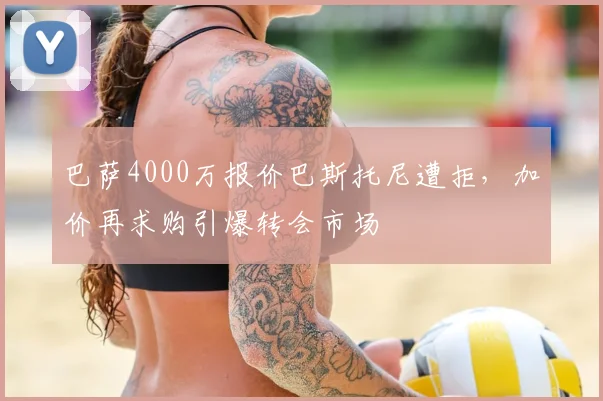 巴萨4000万报价巴斯托尼遭拒,加价再求购引爆转会市场