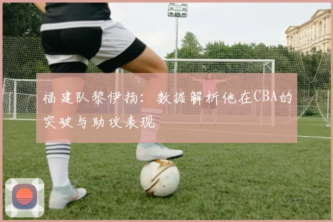 福建队黎伊扬：数据解析他在CBA的突破与助攻表现
