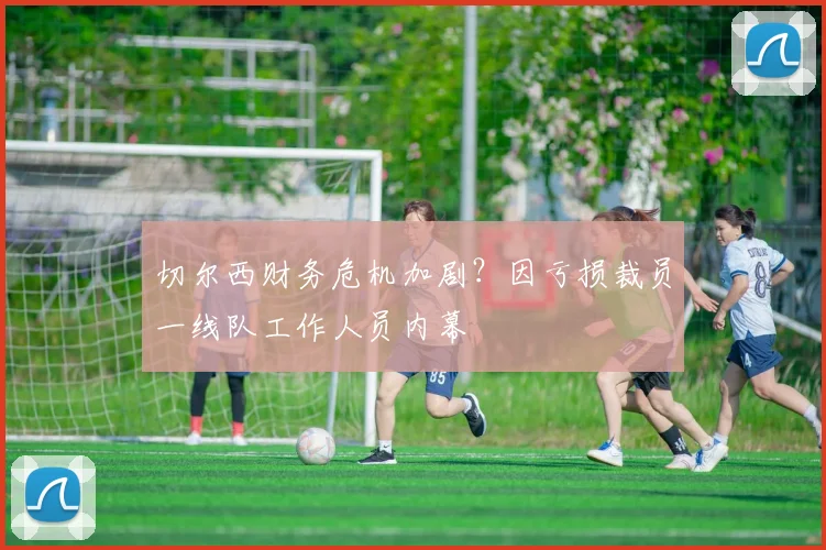 切尔西财务危机加剧?因亏损裁员一线队工作人员内幕