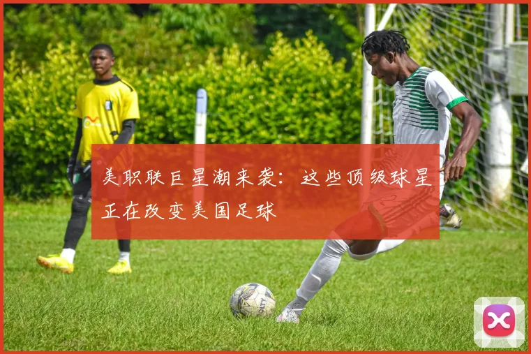 美职联巨星潮来袭：这些顶级球星正在改变美国足球