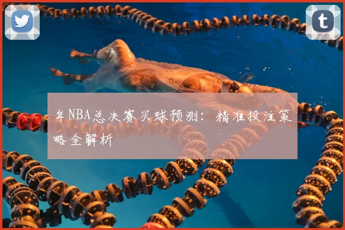 年NBA总决赛买球预测:精准投注策略全解析
