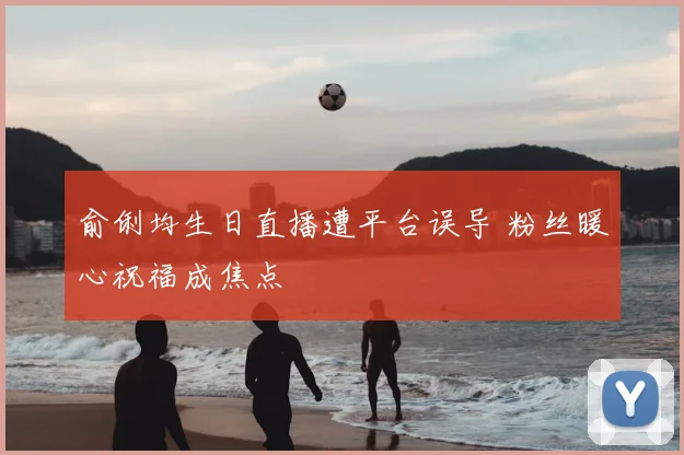 俞俐均生日直播遭平台误导 粉丝暖心祝福成焦点