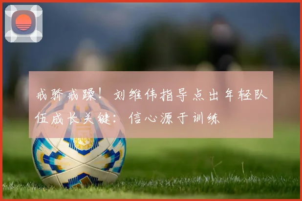 戒骄戒躁!刘维伟指导点出年轻队伍成长关键:信心源于训练
