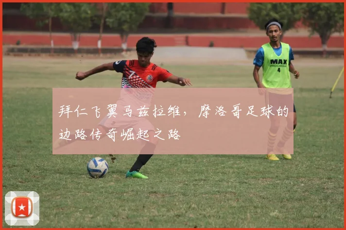 拜仁飞翼马兹拉维,摩洛哥足球的边路传奇崛起之路