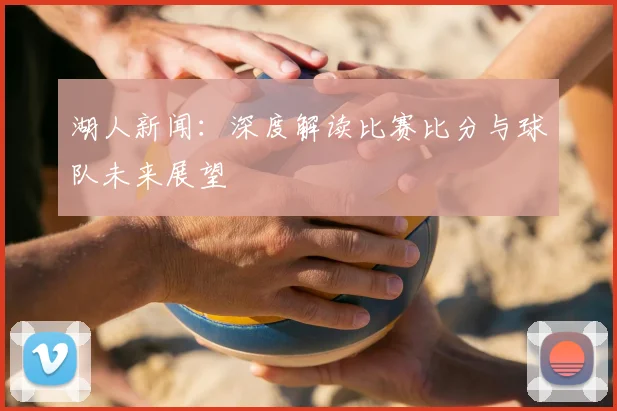 湖人新闻：深度解读比赛比分与球队未来展望