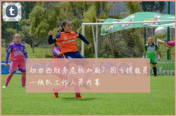 切尔西财务危机加剧?因亏损裁员一线队工作人员内幕