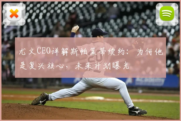 尤文CEO详解斯帕莱蒂续约：为何他是复兴核心，未来计划曝光