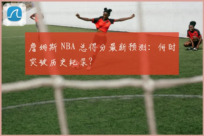 詹姆斯 NBA 总得分最新预测:何时突破历史纪录?