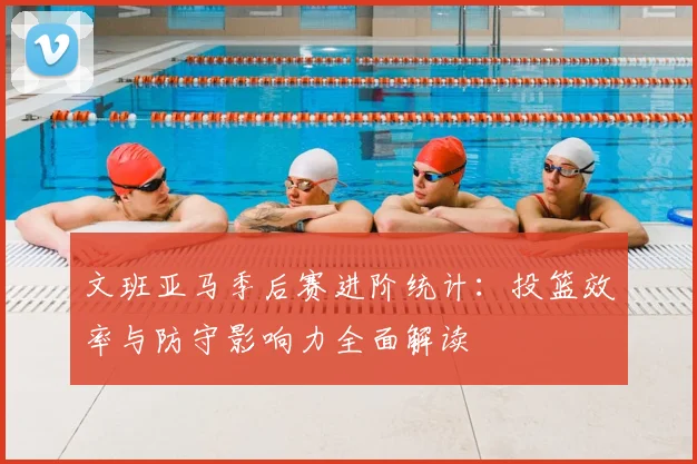 文班亚马季后赛进阶统计:投篮效率与防守影响力全面解读