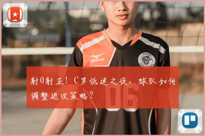 射0射正!C罗低迷之夜,球队如何调整进攻策略?