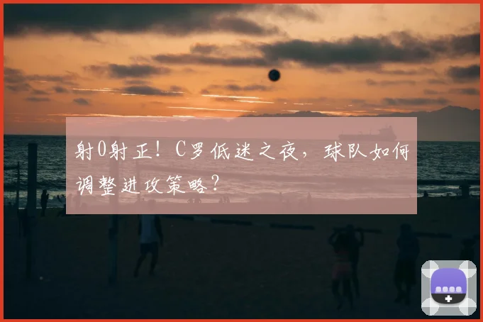 射0射正!C罗低迷之夜,球队如何调整进攻策略?