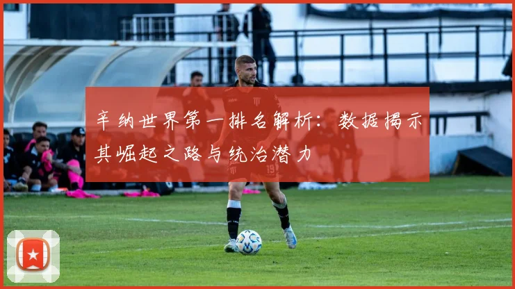 辛纳世界第一排名解析:数据揭示其崛起之路与统治潜力