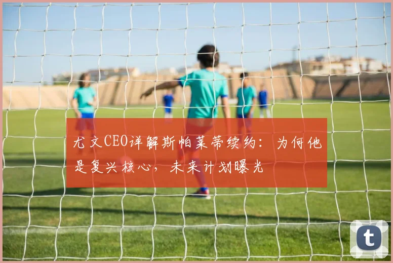 尤文CEO详解斯帕莱蒂续约：为何他是复兴核心，未来计划曝光