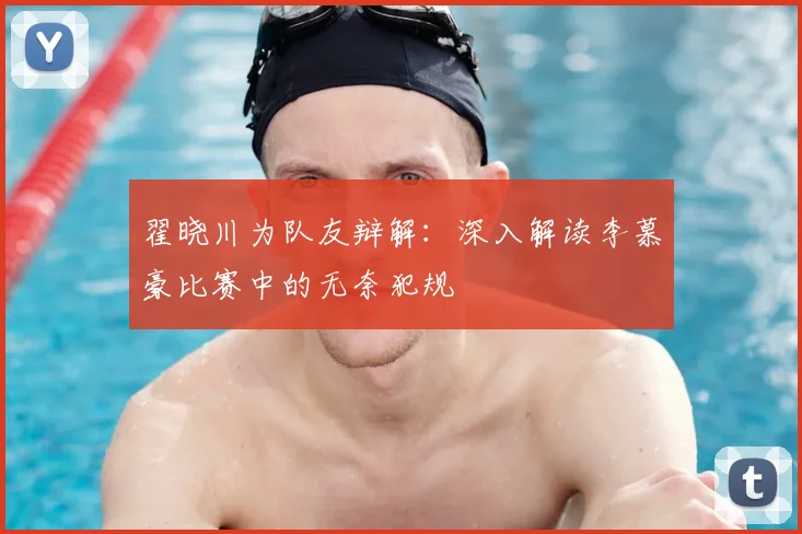 翟晓川为队友辩解：深入解读李慕豪比赛中的无奈犯规