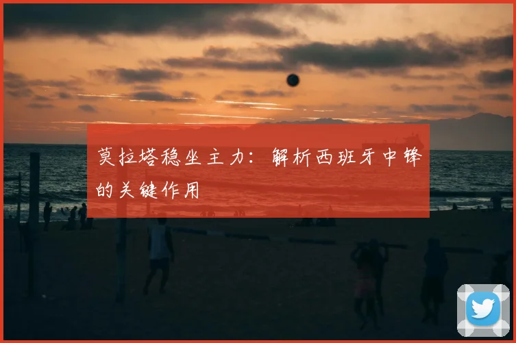 莫拉塔稳坐主力：解析西班牙中锋的关键作用