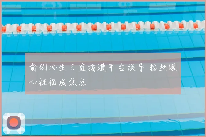 俞俐均生日直播遭平台误导 粉丝暖心祝福成焦点