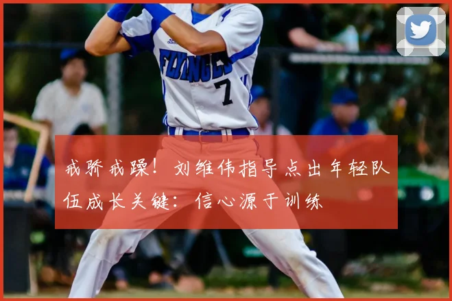 戒骄戒躁!刘维伟指导点出年轻队伍成长关键:信心源于训练